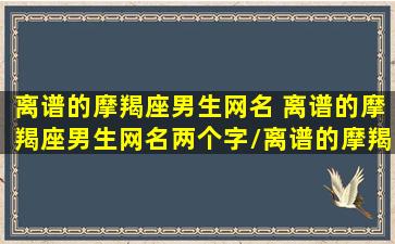 离谱的摩羯座男生网名 离谱的摩羯座男生网名两个字/离谱的摩羯座男生网名 离谱的摩羯座男生网名两个字-我的网站